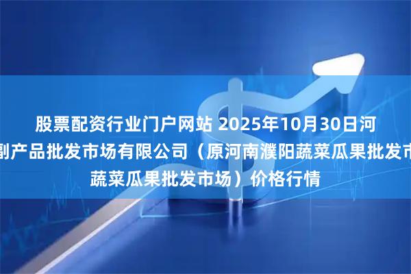 股票配资行业门户网站 2025年10月30日河南濮阳宏进农副产品批发市场有限公司（原河南濮阳蔬菜瓜果批发市场）价格行情