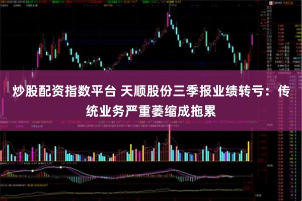 炒股配资指数平台 天顺股份三季报业绩转亏：传统业务严重萎缩成拖累