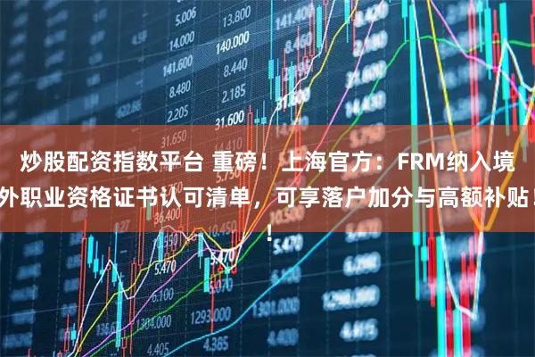炒股配资指数平台 重磅！上海官方：FRM纳入境外职业资格证书认可清单，可享落户加分与高额补贴！