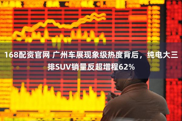 168配资官网 广州车展现象级热度背后，纯电大三排SUV销量反超增程62%