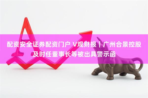 配资安全证券配资门户 V观财报｜广州合景控股及时任董事长等被出具警示函