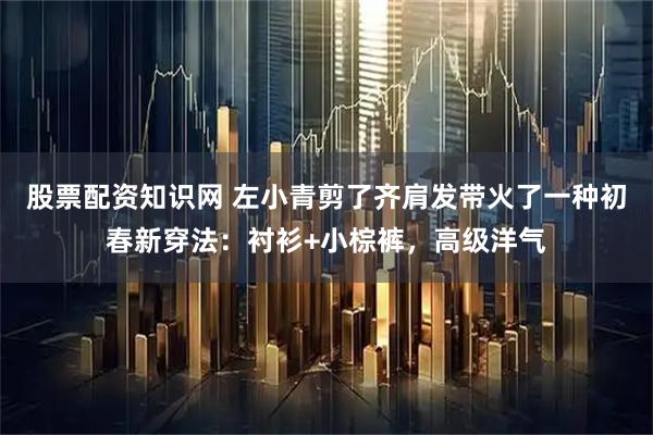 股票配资知识网 左小青剪了齐肩发带火了一种初春新穿法：衬衫+小棕裤，高级洋气