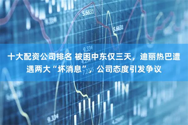 十大配资公司排名 被困中东仅三天，迪丽热巴遭遇两大“坏消息”，公司态度引发争议