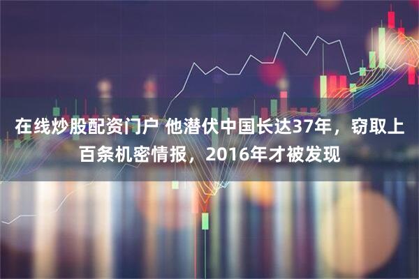 在线炒股配资门户 他潜伏中国长达37年，窃取上百条机密情报，2016年才被发现