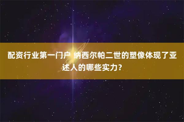 配资行业第一门户 纳西尔帕二世的塑像体现了亚述人的哪些实力？