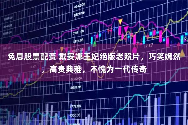 免息股票配资 戴安娜王妃绝版老照片，巧笑嫣然，高贵典雅，不愧为一代传奇